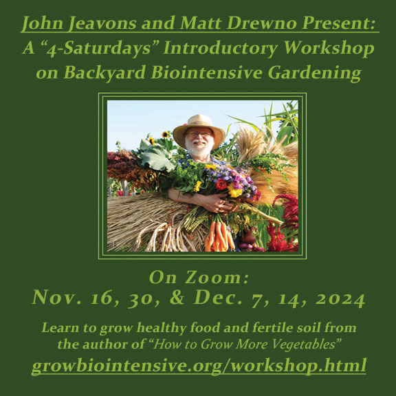 John Jeavons and Matt Drewno present a 4 saturdays introductory workshop on backyard biointensive gardening on zoom nov. 16, 30 & dec. 7, 14, 2024 growbiointensive.org/workshop.html